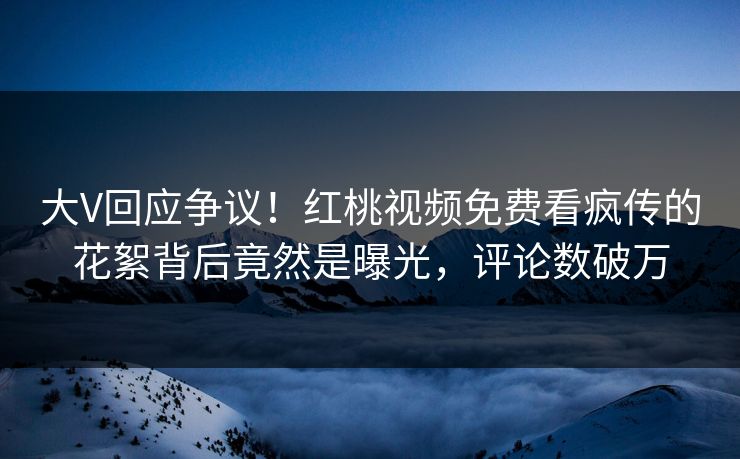 大V回应争议！红桃视频免费看疯传的花絮背后竟然是曝光，评论数破万