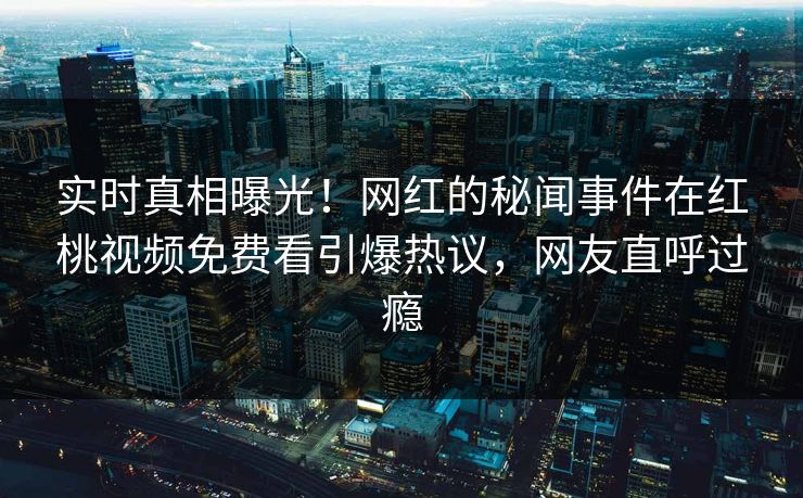 实时真相曝光！网红的秘闻事件在红桃视频免费看引爆热议，网友直呼过瘾
