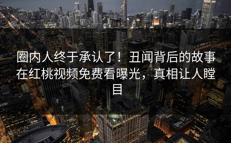 圈内人终于承认了！丑闻背后的故事在红桃视频免费看曝光，真相让人瞠目