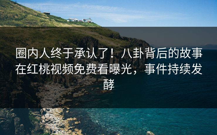 圈内人终于承认了！八卦背后的故事在红桃视频免费看曝光，事件持续发酵