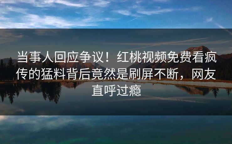 当事人回应争议！红桃视频免费看疯传的猛料背后竟然是刷屏不断，网友直呼过瘾