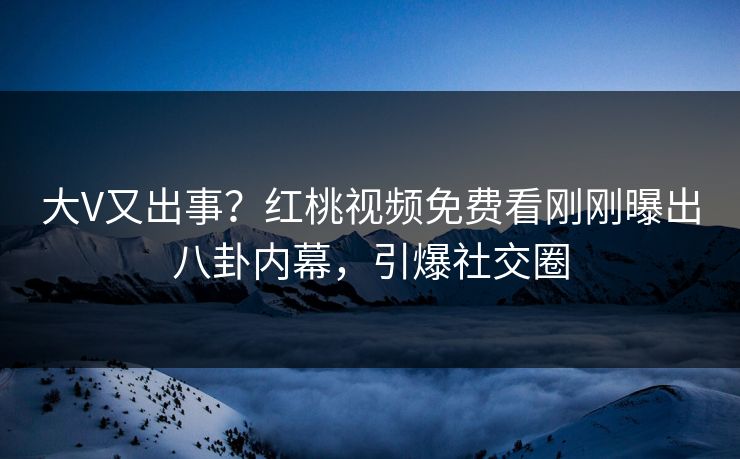 大V又出事？红桃视频免费看刚刚曝出八卦内幕，引爆社交圈