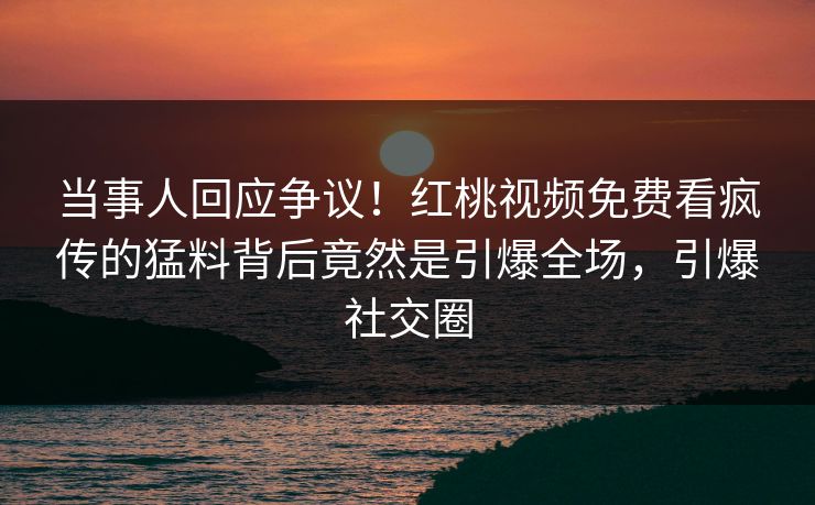 当事人回应争议！红桃视频免费看疯传的猛料背后竟然是引爆全场，引爆社交圈