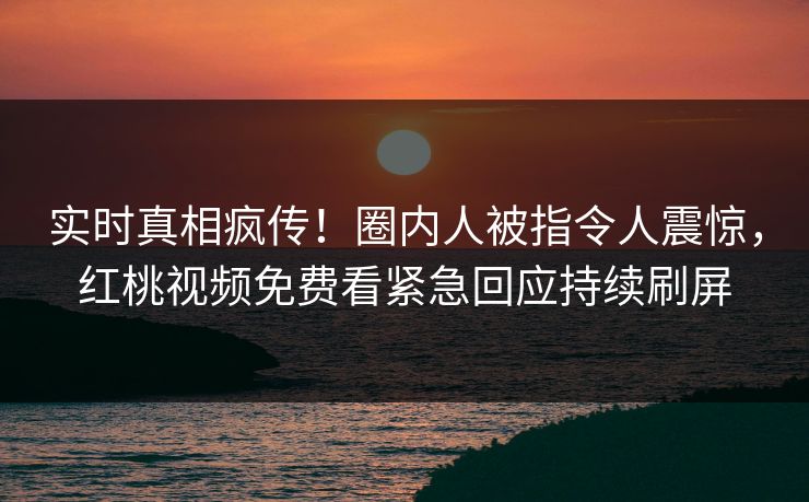 实时真相疯传！圈内人被指令人震惊，红桃视频免费看紧急回应持续刷屏