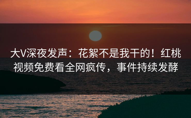 大V深夜发声：花絮不是我干的！红桃视频免费看全网疯传，事件持续发酵