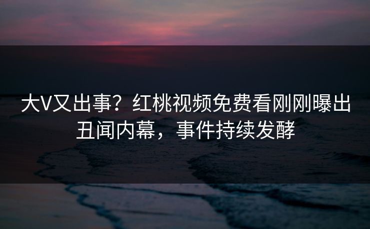 大V又出事？红桃视频免费看刚刚曝出丑闻内幕，事件持续发酵