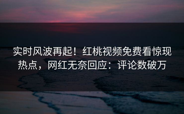 实时风波再起！红桃视频免费看惊现热点，网红无奈回应：评论数破万