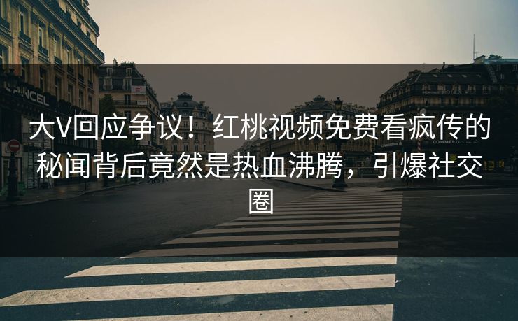 大V回应争议！红桃视频免费看疯传的秘闻背后竟然是热血沸腾，引爆社交圈