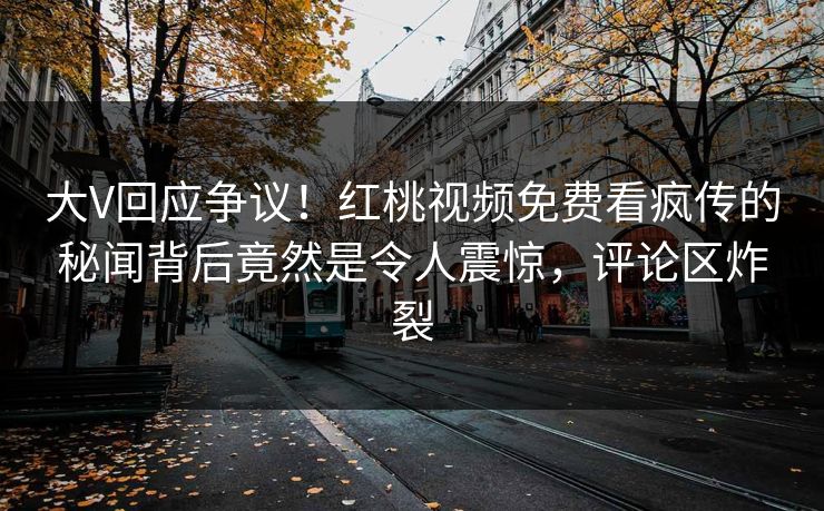 大V回应争议！红桃视频免费看疯传的秘闻背后竟然是令人震惊，评论区炸裂