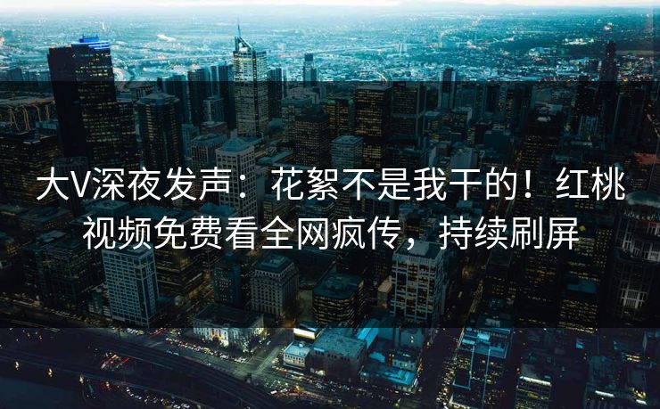 大V深夜发声：花絮不是我干的！红桃视频免费看全网疯传，持续刷屏