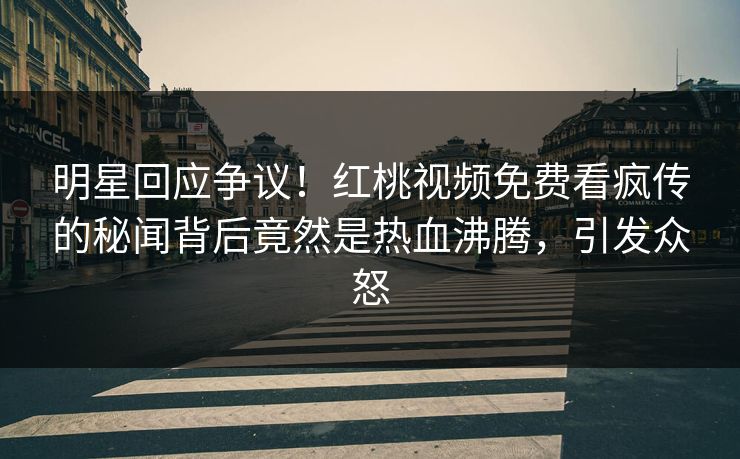 明星回应争议！红桃视频免费看疯传的秘闻背后竟然是热血沸腾，引发众怒