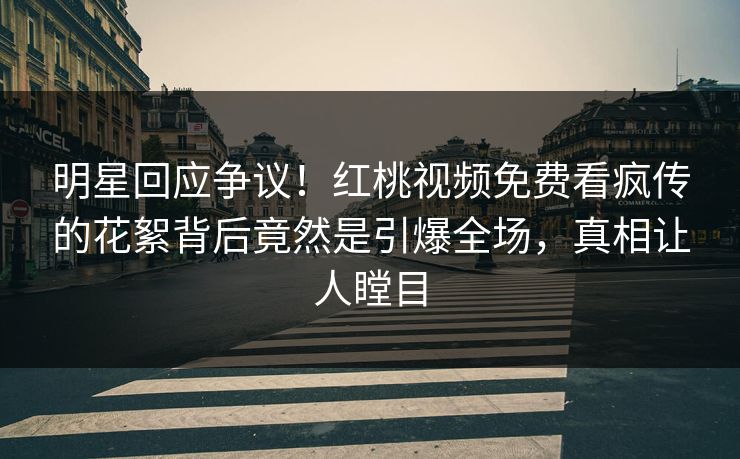 明星回应争议！红桃视频免费看疯传的花絮背后竟然是引爆全场，真相让人瞠目
