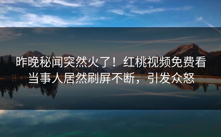 昨晚秘闻突然火了！红桃视频免费看当事人居然刷屏不断，引发众怒
