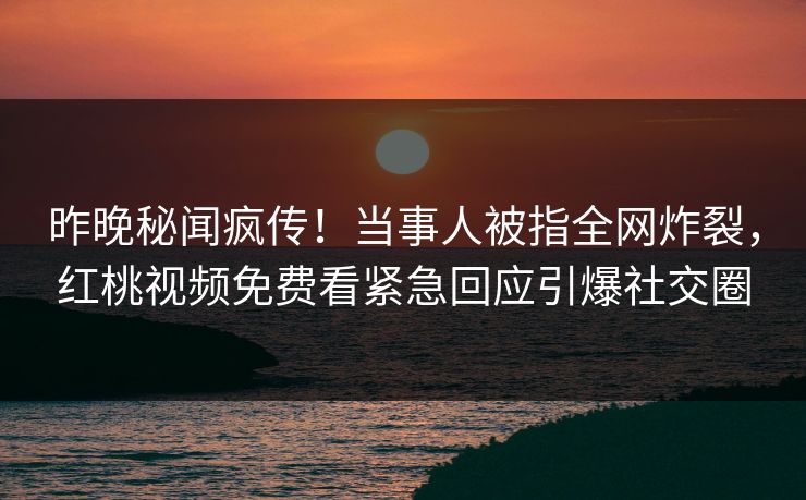 昨晚秘闻疯传！当事人被指全网炸裂，红桃视频免费看紧急回应引爆社交圈