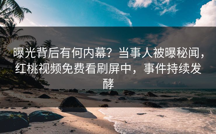 曝光背后有何内幕？当事人被曝秘闻，红桃视频免费看刷屏中，事件持续发酵