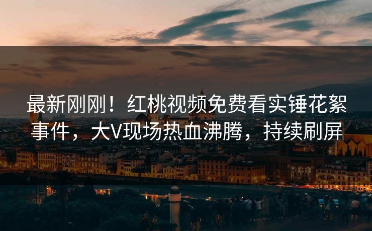 最新刚刚！红桃视频免费看实锤花絮事件，大V现场热血沸腾，持续刷屏