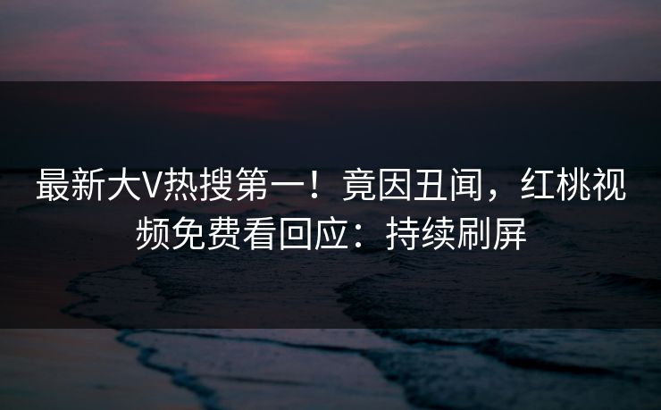 最新大V热搜第一！竟因丑闻，红桃视频免费看回应：持续刷屏