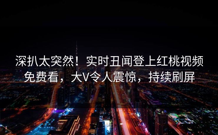 深扒太突然！实时丑闻登上红桃视频免费看，大V令人震惊，持续刷屏