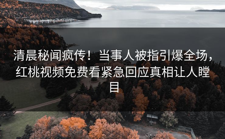 清晨秘闻疯传！当事人被指引爆全场，红桃视频免费看紧急回应真相让人瞠目