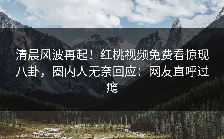清晨风波再起！红桃视频免费看惊现八卦，圈内人无奈回应：网友直呼过瘾