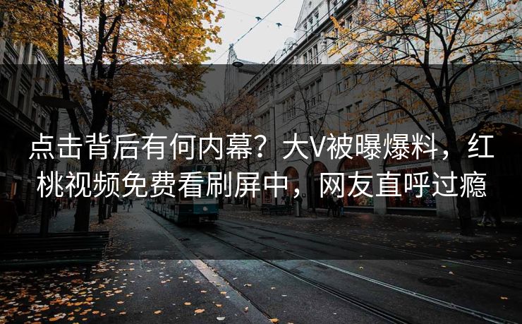 点击背后有何内幕？大V被曝爆料，红桃视频免费看刷屏中，网友直呼过瘾
