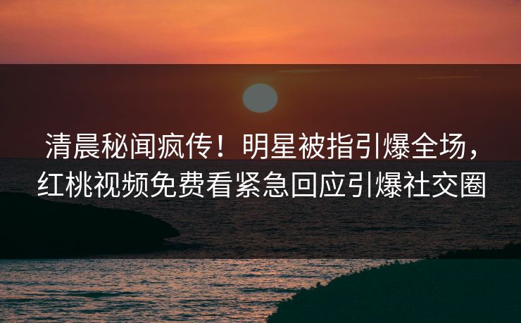 清晨秘闻疯传！明星被指引爆全场，红桃视频免费看紧急回应引爆社交圈
