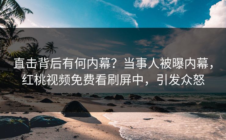 直击背后有何内幕？当事人被曝内幕，红桃视频免费看刷屏中，引发众怒