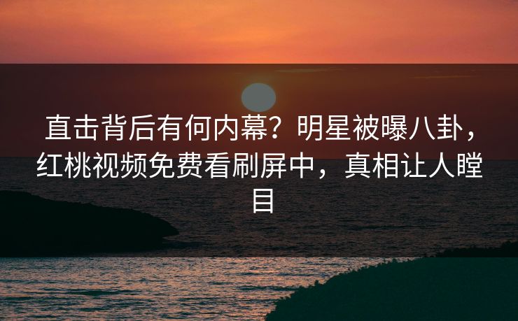 直击背后有何内幕？明星被曝八卦，红桃视频免费看刷屏中，真相让人瞠目
