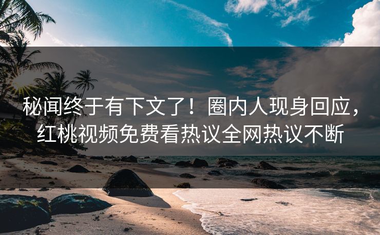 秘闻终于有下文了！圈内人现身回应，红桃视频免费看热议全网热议不断