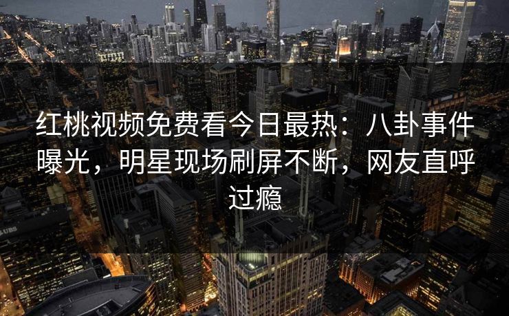 红桃视频免费看今日最热：八卦事件曝光，明星现场刷屏不断，网友直呼过瘾