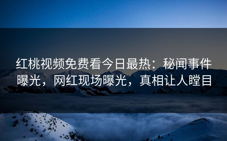 红桃视频免费看今日最热：秘闻事件曝光，网红现场曝光，真相让人瞠目
