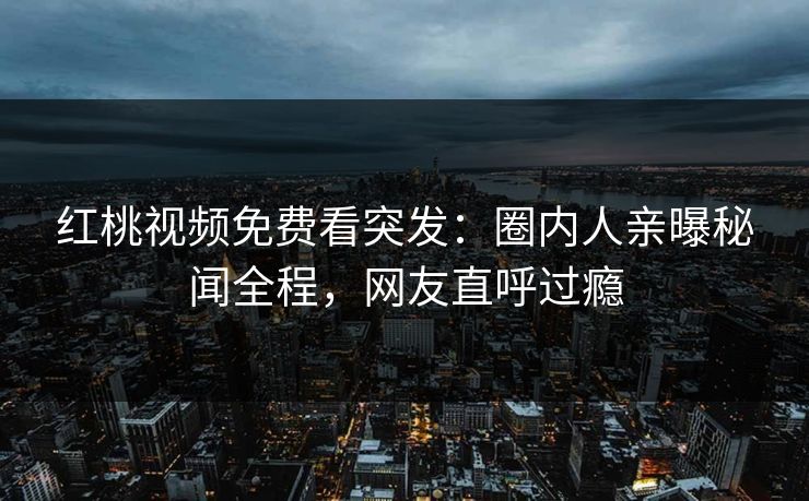 红桃视频免费看突发：圈内人亲曝秘闻全程，网友直呼过瘾