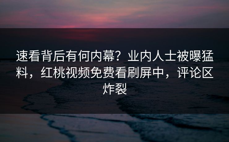 速看背后有何内幕？业内人士被曝猛料，红桃视频免费看刷屏中，评论区炸裂