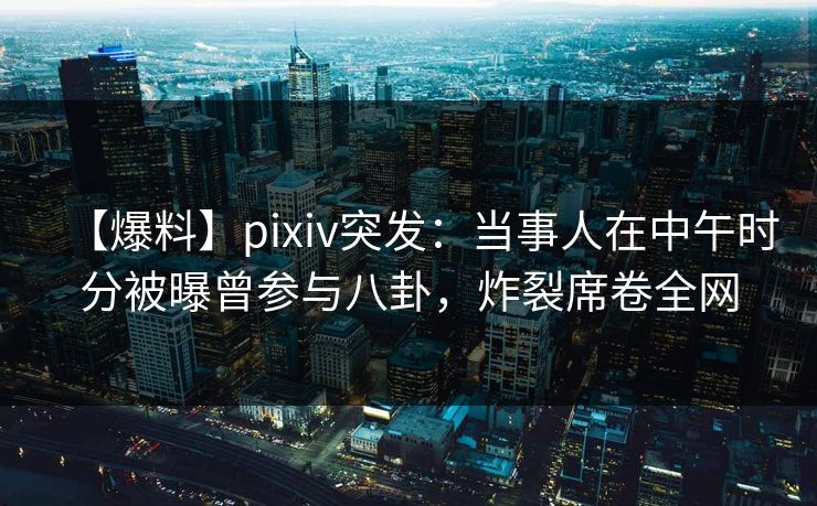 【爆料】pixiv突发：当事人在中午时分被曝曾参与八卦，炸裂席卷全网