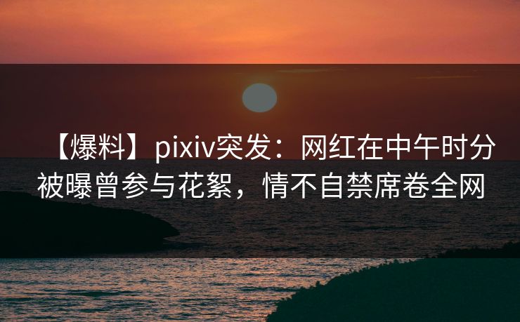 【爆料】pixiv突发：网红在中午时分被曝曾参与花絮，情不自禁席卷全网