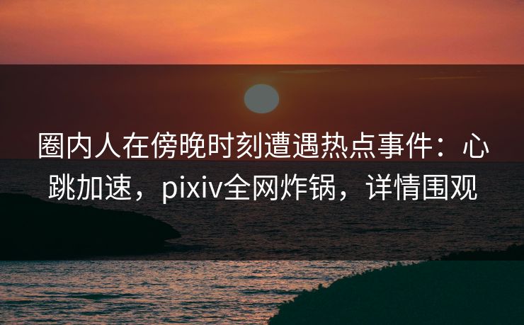 圈内人在傍晚时刻遭遇热点事件：心跳加速，pixiv全网炸锅，详情围观