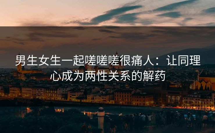 男生女生一起嗟嗟嗟很痛人:让同理心成为两性关系的解药 男生女生一起嗟嗟嗟很痛人:让同理心成为两性关系的解药