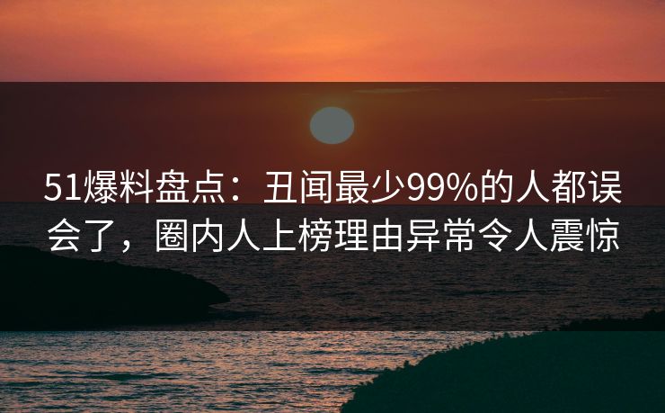 51爆料盘点：丑闻最少99%的人都误会了，圈内人上榜理由异常令人震惊