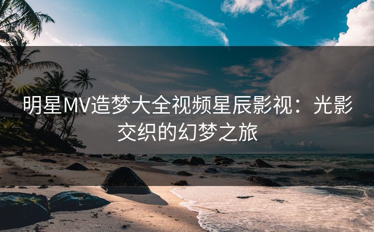 明星MV造梦大全视频星辰影视:光影交织的幻梦之旅 明星MV造梦大全视频星辰影视:光影交织的幻梦之旅