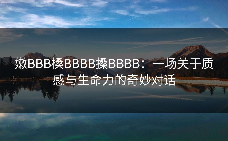 嫩BBB槡BBBB搡BBBB：一场关于质感与生命力的奇妙对话