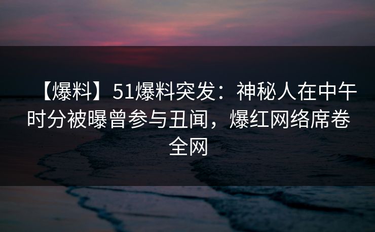 【爆料】51爆料突发：神秘人在中午时分被曝曾参与丑闻，爆红网络席卷全网