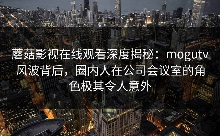 蘑菇影视在线观看深度揭秘：mogutv风波背后，圈内人在公司会议室的角色极其令人意外