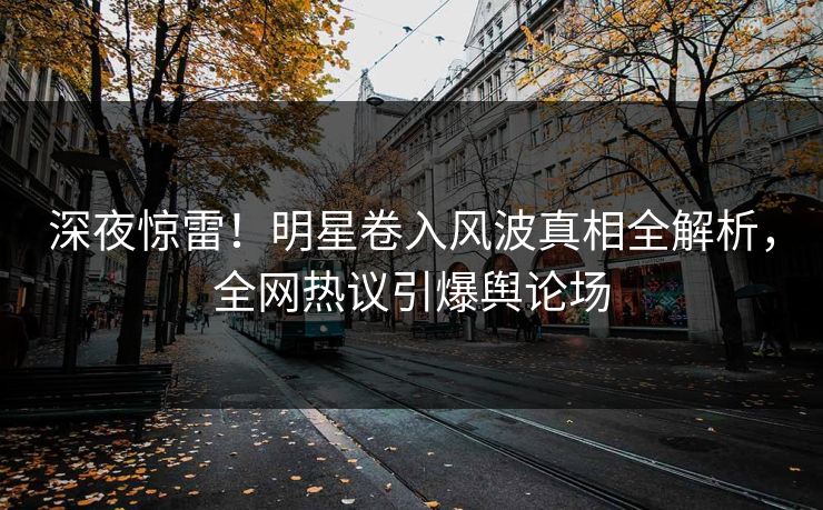 深夜惊雷！明星卷入风波真相全解析，全网热议引爆舆论场