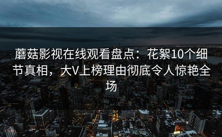 蘑菇影视在线观看盘点:花絮10个细节真相,大V上榜理由彻底令人惊艳全场 蘑菇影视在线观看盘点:花絮10个细节真相,大V上榜理由彻底令人惊艳全场