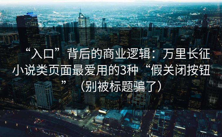 “入口”背后的商业逻辑：万里长征小说类页面最爱用的3种“假关闭按钮”（别被标题骗了）