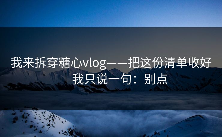 我来拆穿糖心vlog——把这份清单收好｜我只说一句：别点