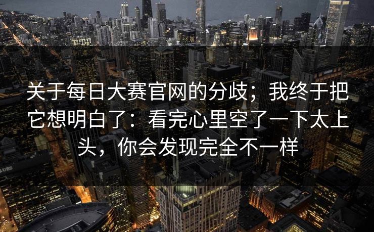 关于每日大赛官网的分歧;我终于把它想明白了:看完心里空了一下太上头,你会发现完全不一样 关于每日大赛官网的分歧;我终于把它想明白了:看完心里空了一下太上头,你会发现完全不一样