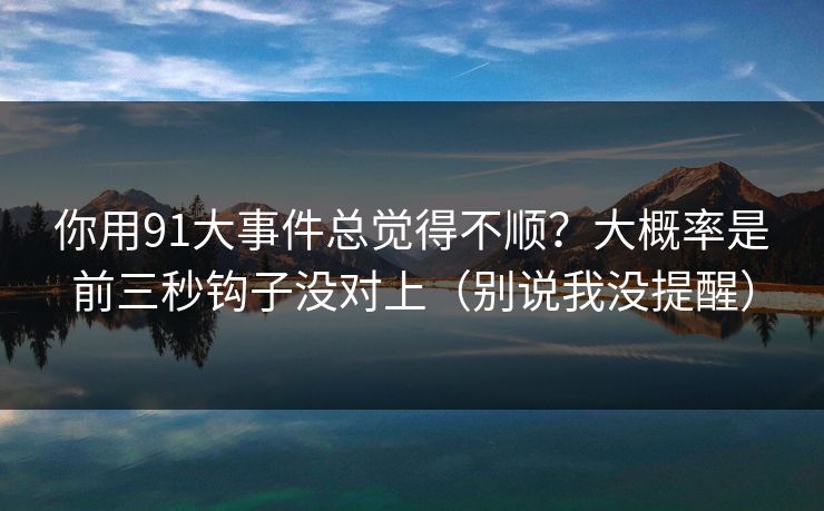 你用91大事件总觉得不顺?大概率是前三秒钩子没对上(别说我没提醒) 你用91大事件总觉得不顺?大概率是前三秒钩子没对上(别说我没提醒)
