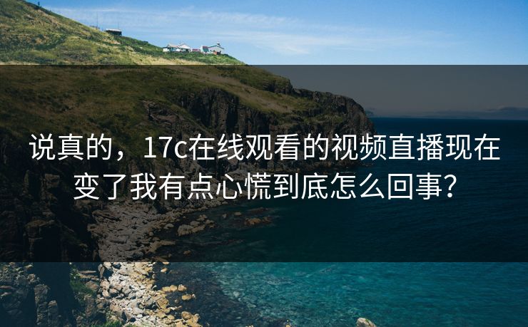 说真的，17c在线观看的视频直播现在变了我有点心慌到底怎么回事？