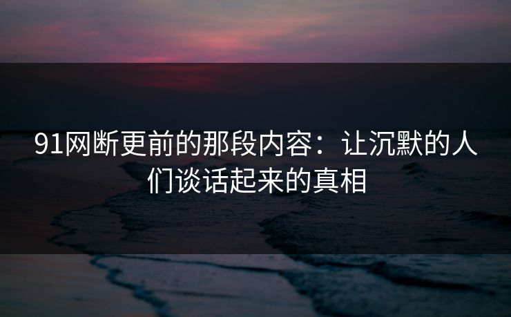 91网断更前的那段内容:让沉默的人们谈话起来的真相 91网断更前的那段内容:让沉默的人们谈话起来的真相